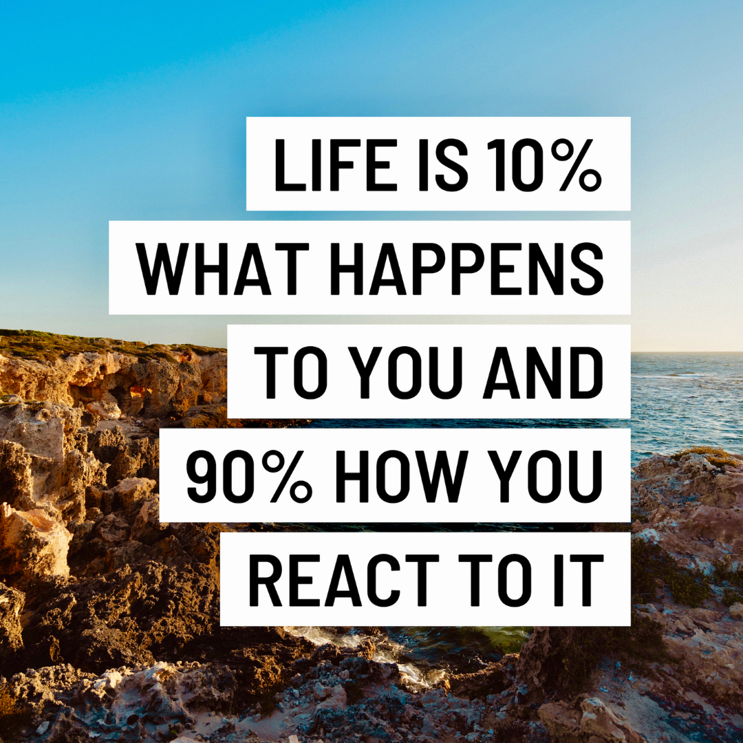 Life is 10% what happens to you and 90% how you react to it